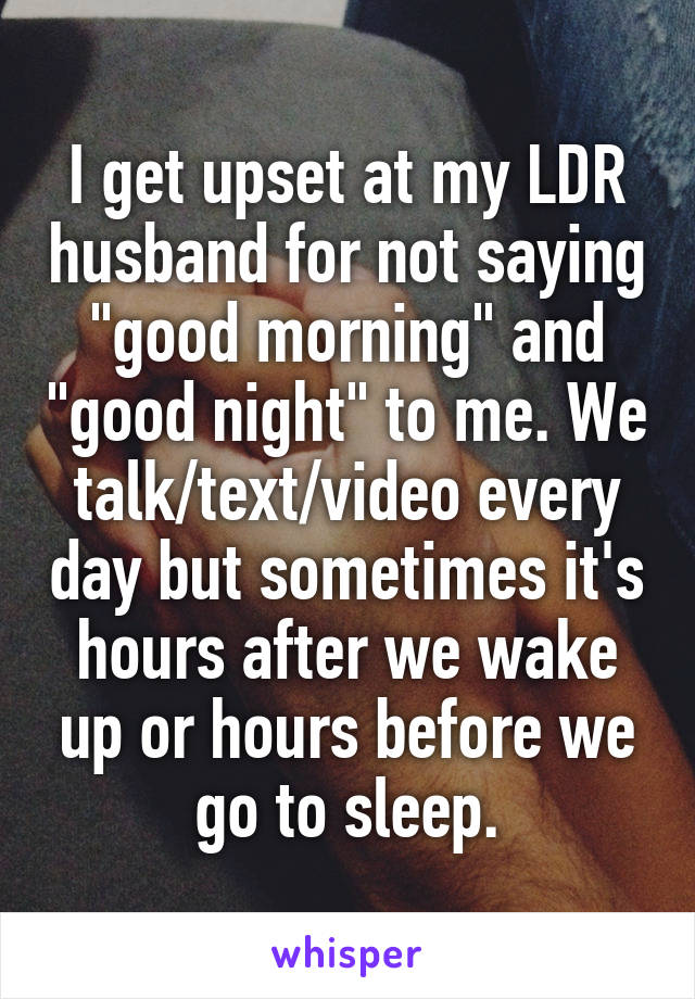 I get upset at my LDR husband for not saying "good morning" and "good night" to me. We talk/text/video every day but sometimes it's hours after we wake up or hours before we go to sleep.