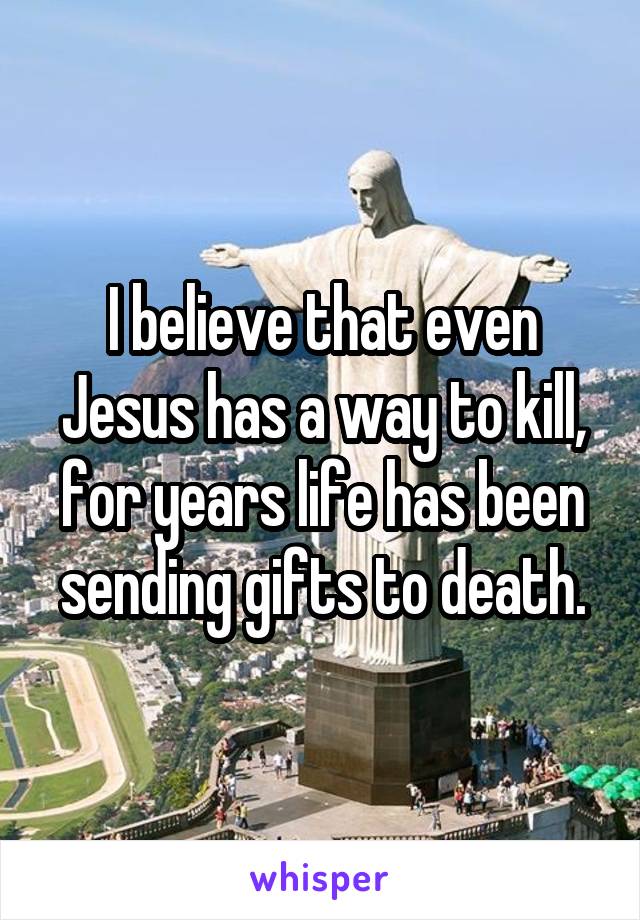 I believe that even Jesus has a way to kill, for years life has been sending gifts to death.