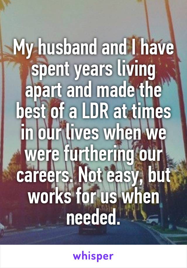 My husband and I have spent years living apart and made the best of a LDR at times in our lives when we were furthering our careers. Not easy, but works for us when needed.