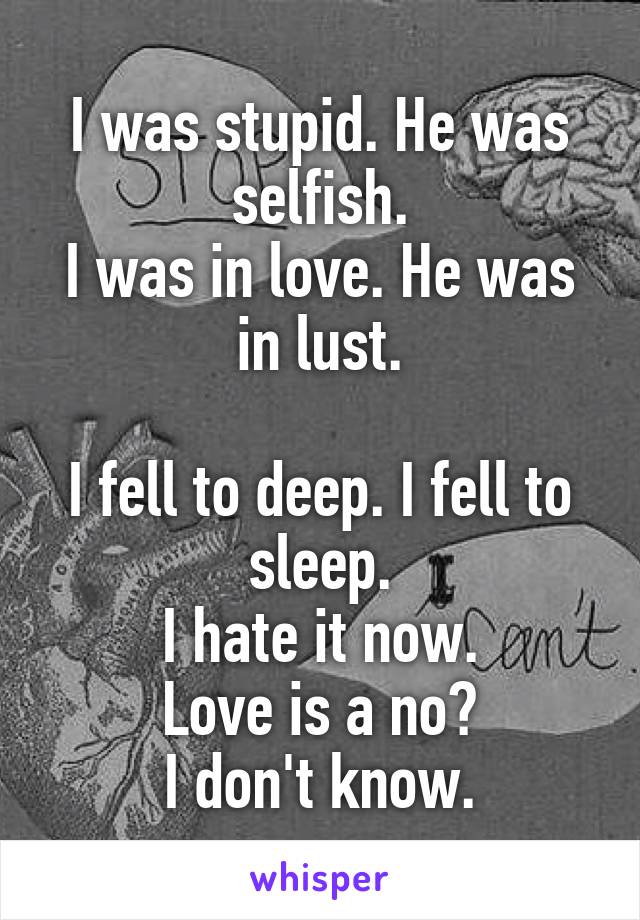 I was stupid. He was selfish.
I was in love. He was in lust.

I fell to deep. I fell to sleep.
I hate it now.
Love is a no?
I don't know.