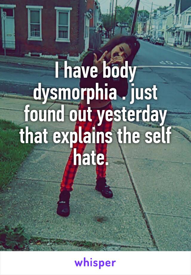 I have body dysmorphia . just found out yesterday that explains the self hate.  

