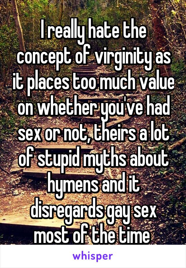 I really hate the concept of virginity as it places too much value on whether you've had sex or not, theirs a lot of stupid myths about hymens and it disregards gay sex most of the time 