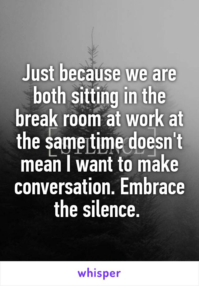 Just because we are both sitting in the break room at work at the same time doesn't mean I want to make conversation. Embrace the silence. 