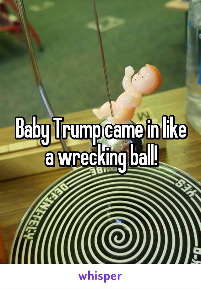 Baby Trump came in like a wrecking ball!