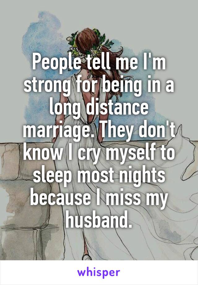 People tell me I'm strong for being in a long distance marriage. They don't know I cry myself to sleep most nights because I miss my husband.