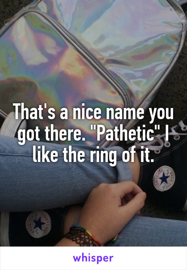 That's a nice name you got there. "Pathetic" I like the ring of it.