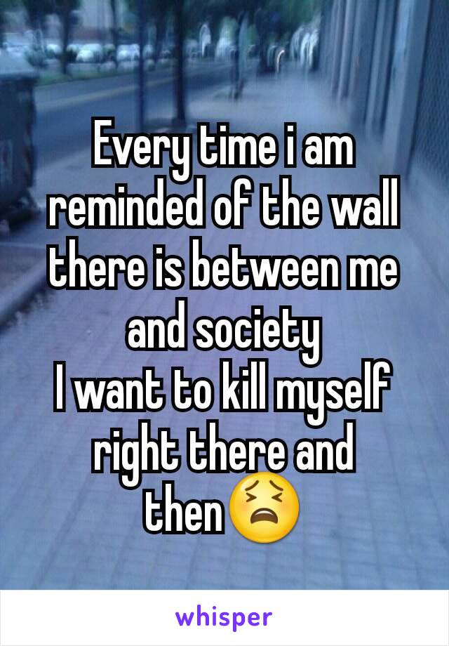 Every time i am reminded of the wall there is between me and society
I want to kill myself right there and then😫