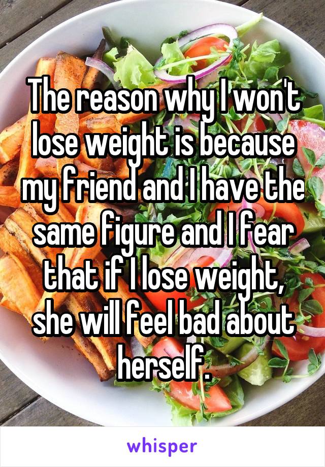 The reason why I won't lose weight is because my friend and I have the same figure and I fear that if I lose weight, she will feel bad about herself.
