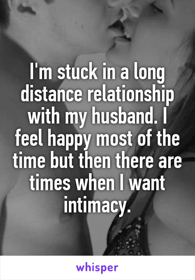 I'm stuck in a long distance relationship with my husband. I feel happy most of the time but then there are times when I want intimacy.