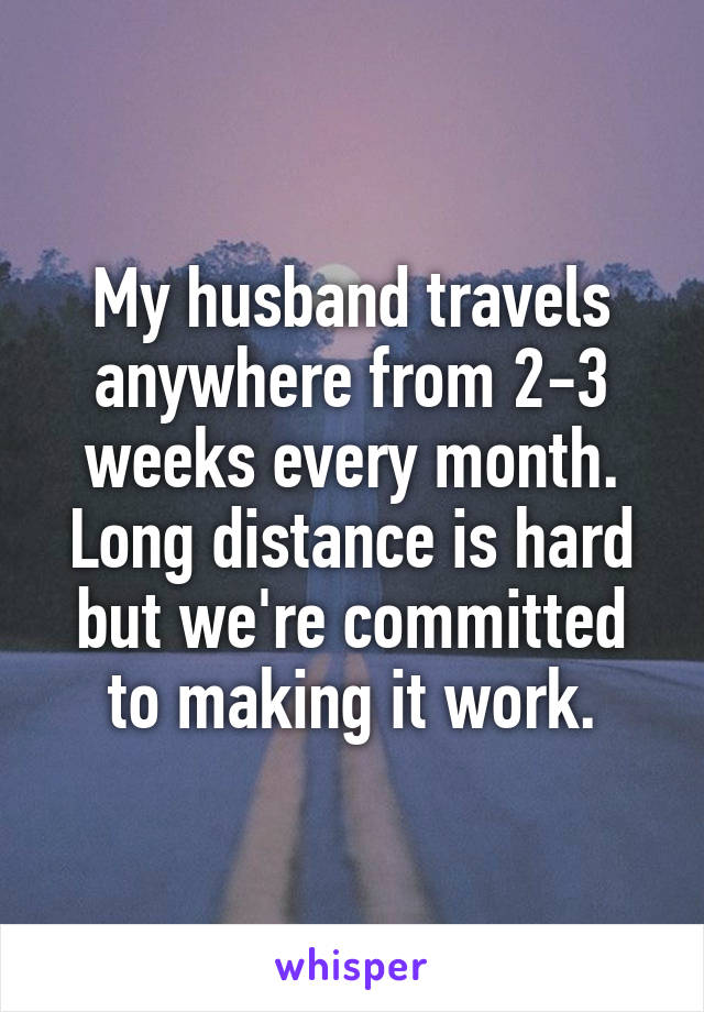 My husband travels anywhere from 2-3 weeks every month. Long distance is hard but we're committed to making it work.