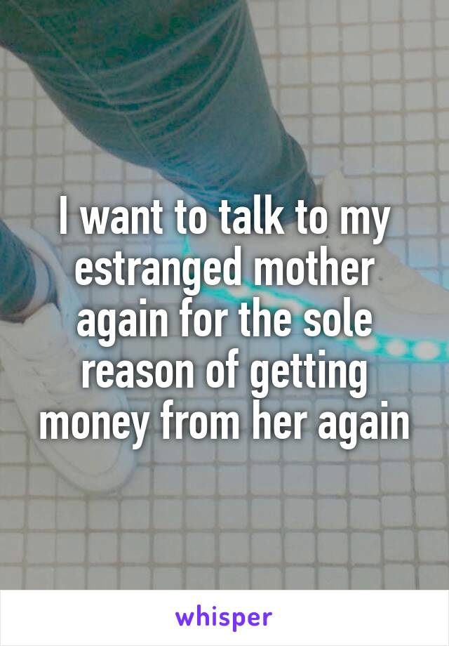 I want to talk to my estranged mother again for the sole reason of getting money from her again