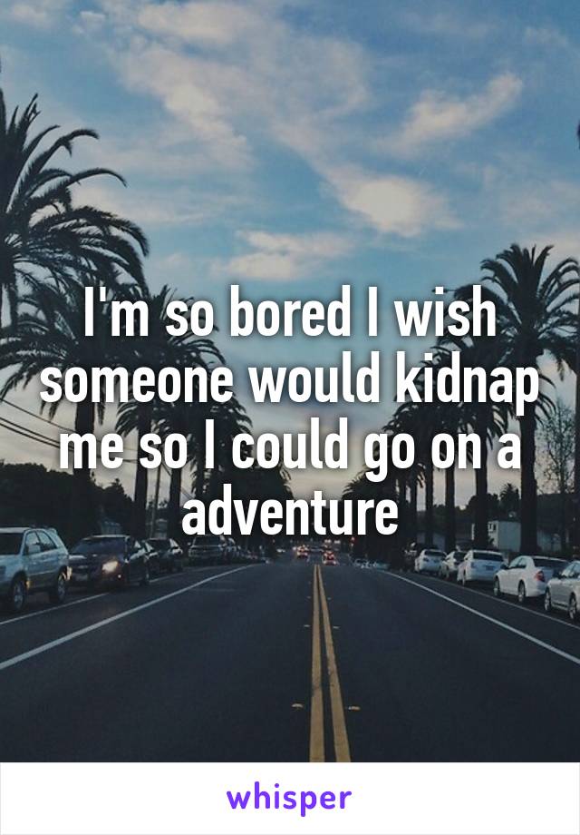 I'm so bored I wish someone would kidnap me so I could go on a adventure