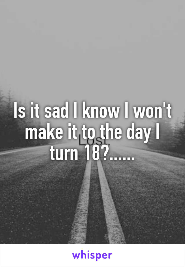 Is it sad I know I won't make it to the day I turn 18?......