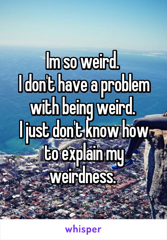 Im so weird. 
I don't have a problem with being weird. 
I just don't know how to explain my weirdness. 