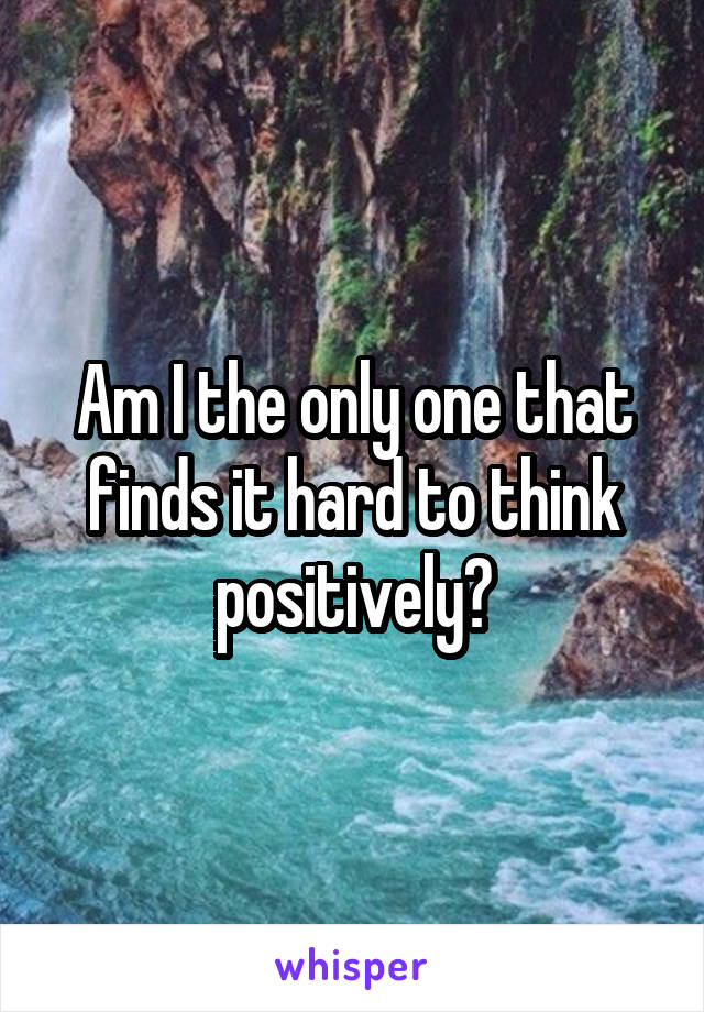 Am I the only one that finds it hard to think positively?