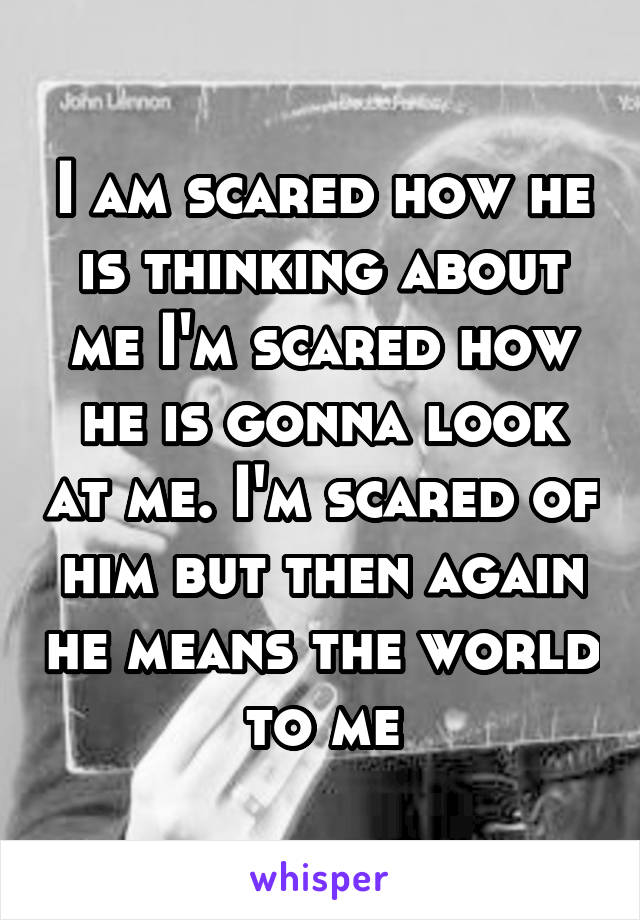 I am scared how he is thinking about me I'm scared how he is gonna look at me. I'm scared of him but then again he means the world to me