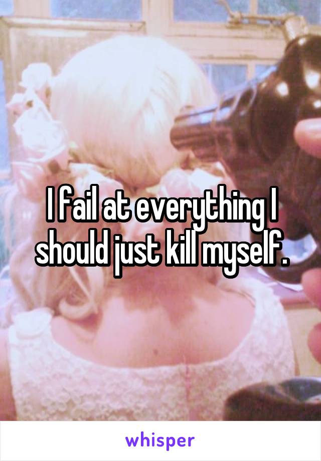 I fail at everything I should just kill myself.