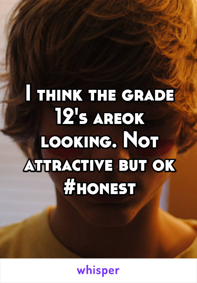 I think the grade 12's areok looking. Not attractive but ok
#honest