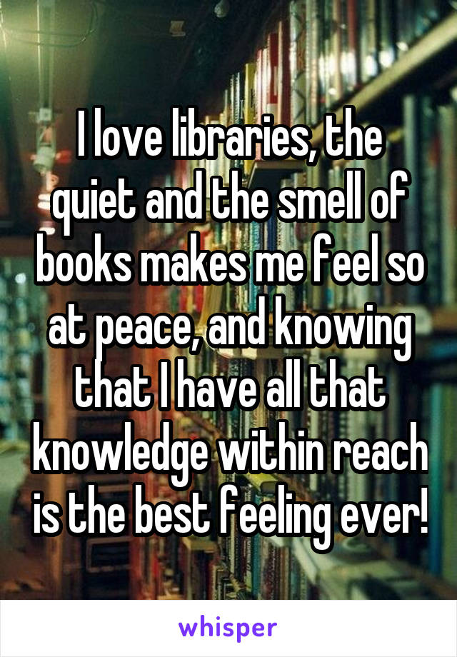 I love libraries, the quiet and the smell of books makes me feel so at peace, and knowing that I have all that knowledge within reach is the best feeling ever!