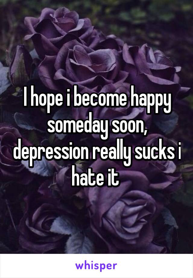 I hope i become happy someday soon, depression really sucks i hate it 