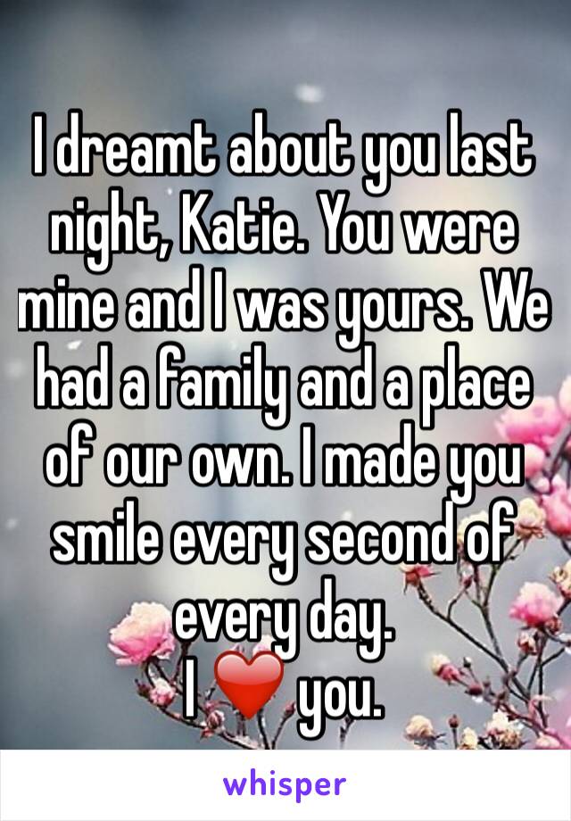 I dreamt about you last night, Katie. You were mine and I was yours. We had a family and a place of our own. I made you smile every second of every day. 
I ❤️ you. 