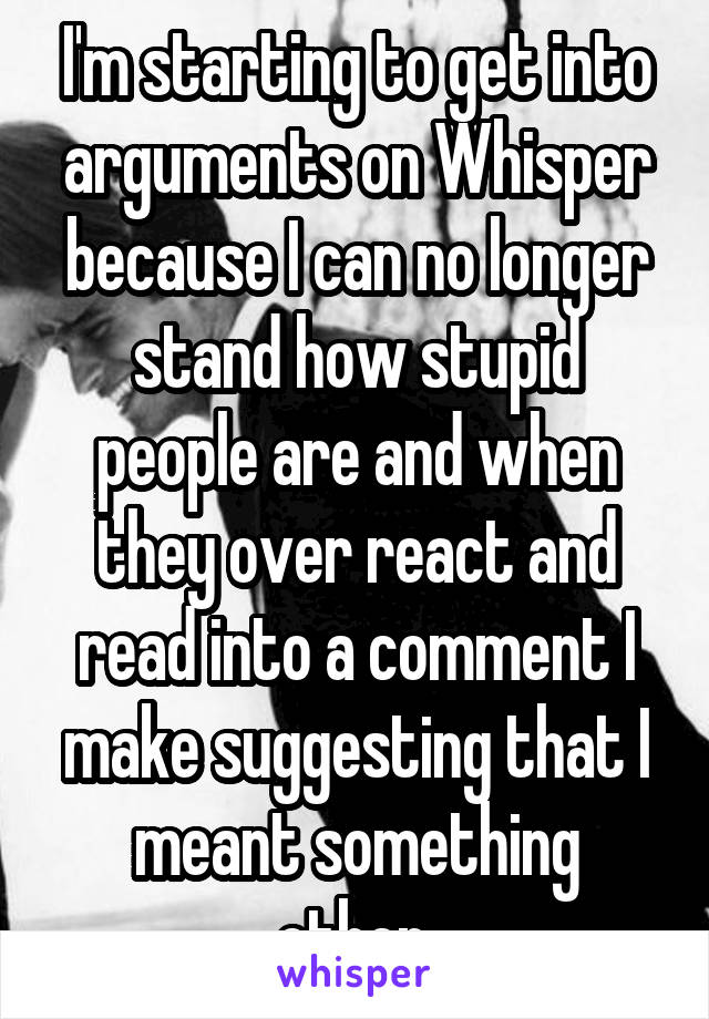 I'm starting to get into arguments on Whisper because I can no longer stand how stupid people are and when they over react and read into a comment I make suggesting that I meant something other.