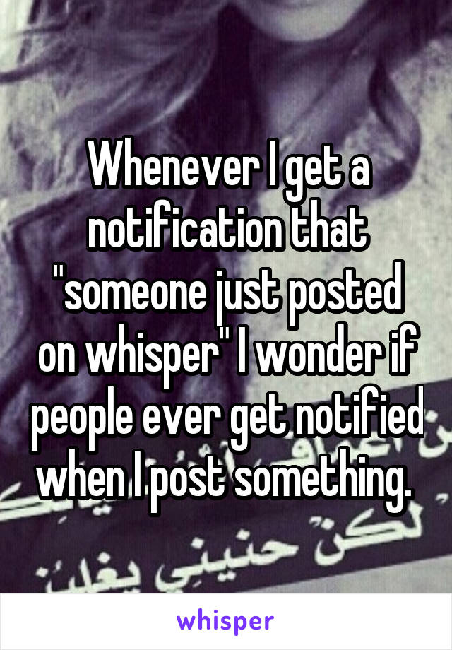 Whenever I get a notification that "someone just posted on whisper" I wonder if people ever get notified when I post something. 