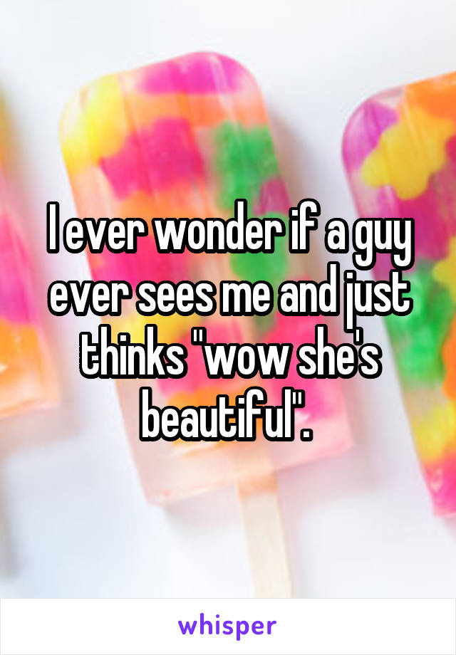 I ever wonder if a guy ever sees me and just thinks "wow she's beautiful". 