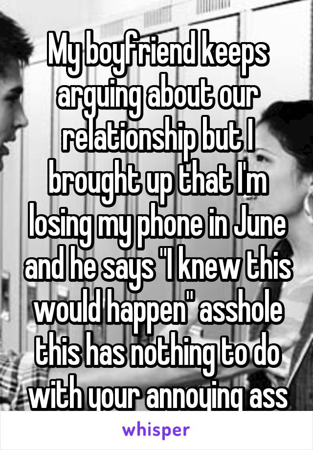 My boyfriend keeps arguing about our relationship but I brought up that I'm losing my phone in June and he says "I knew this would happen" asshole this has nothing to do with your annoying ass