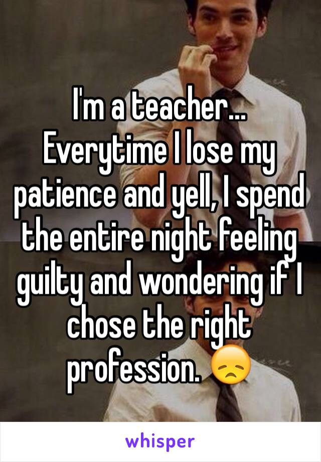 I'm a teacher... Everytime I lose my patience and yell, I spend the entire night feeling guilty and wondering if I chose the right profession. 😞