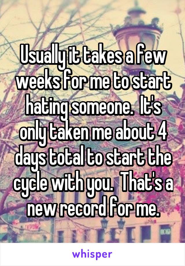 Usually it takes a few weeks for me to start hating someone.  It's only taken me about 4 days total to start the cycle with you.  That's a new record for me.