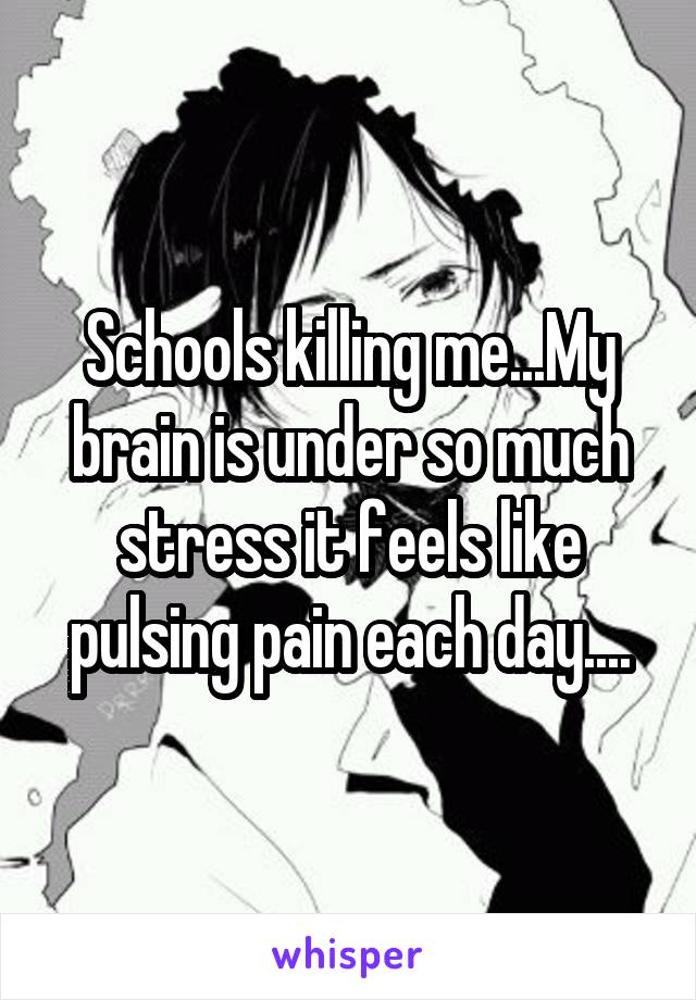 Schools killing me...My brain is under so much stress it feels like pulsing pain each day....