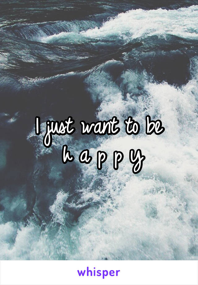 I just want to be 
h a p p y