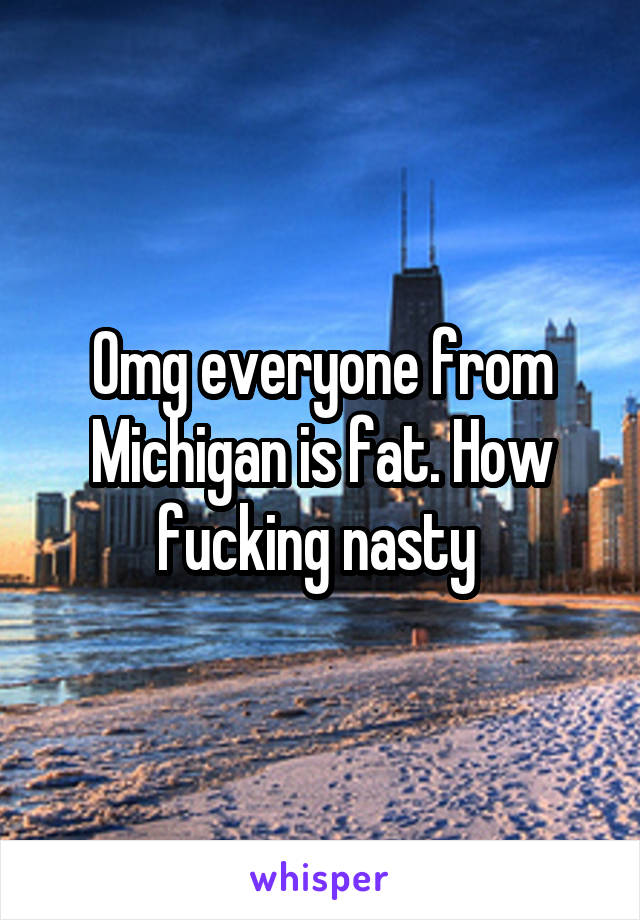 Omg everyone from Michigan is fat. How fucking nasty 