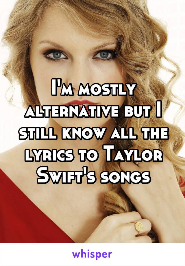 I'm mostly alternative but I still know all the lyrics to Taylor Swift's songs