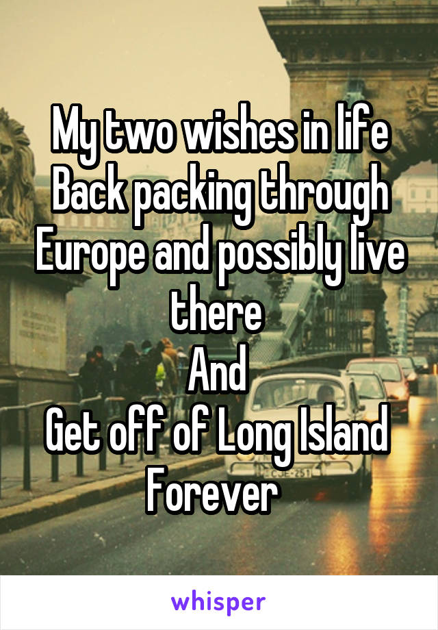  My two wishes in life 
Back packing through Europe and possibly live there 
And 
Get off of Long Island 
Forever  