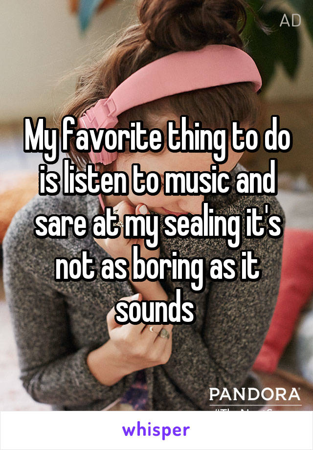 My favorite thing to do is listen to music and sare at my sealing it's not as boring as it sounds 