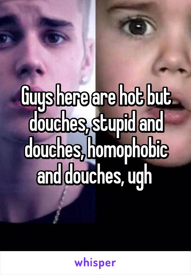 Guys here are hot but douches, stupid and douches, homophobic and douches, ugh 