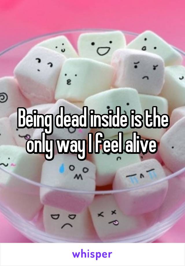 Being dead inside is the only way I feel alive 