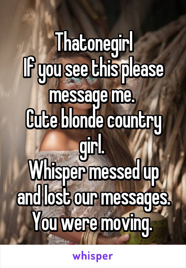 Thatonegirl
If you see this please message me. 
Cute blonde country girl. 
Whisper messed up and lost our messages. You were moving. 