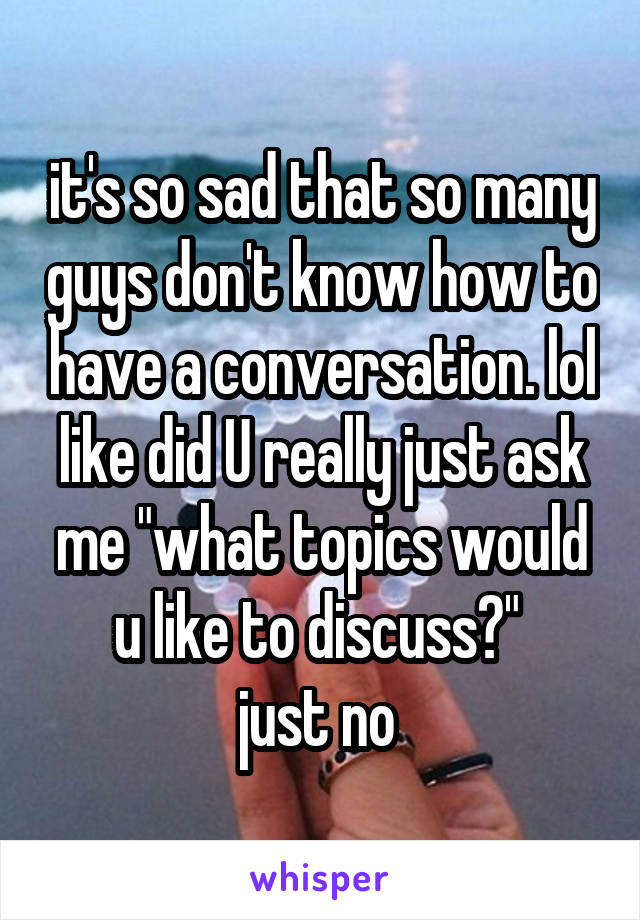 it's so sad that so many guys don't know how to have a conversation. lol like did U really just ask me "what topics would u like to discuss?" 
just no 