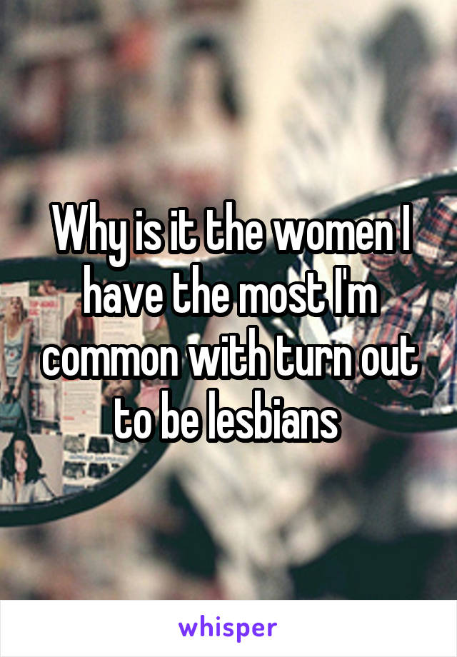 Why is it the women I have the most I'm common with turn out to be lesbians 