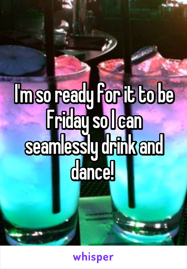 I'm so ready for it to be Friday so I can seamlessly drink and dance! 