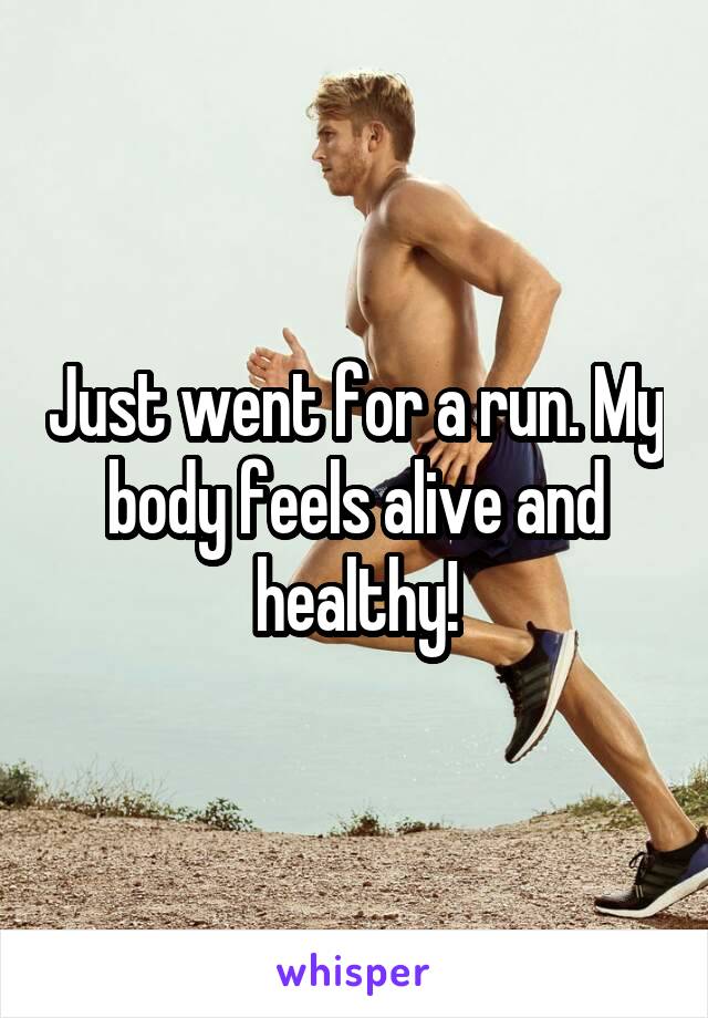 Just went for a run. My body feels alive and healthy!