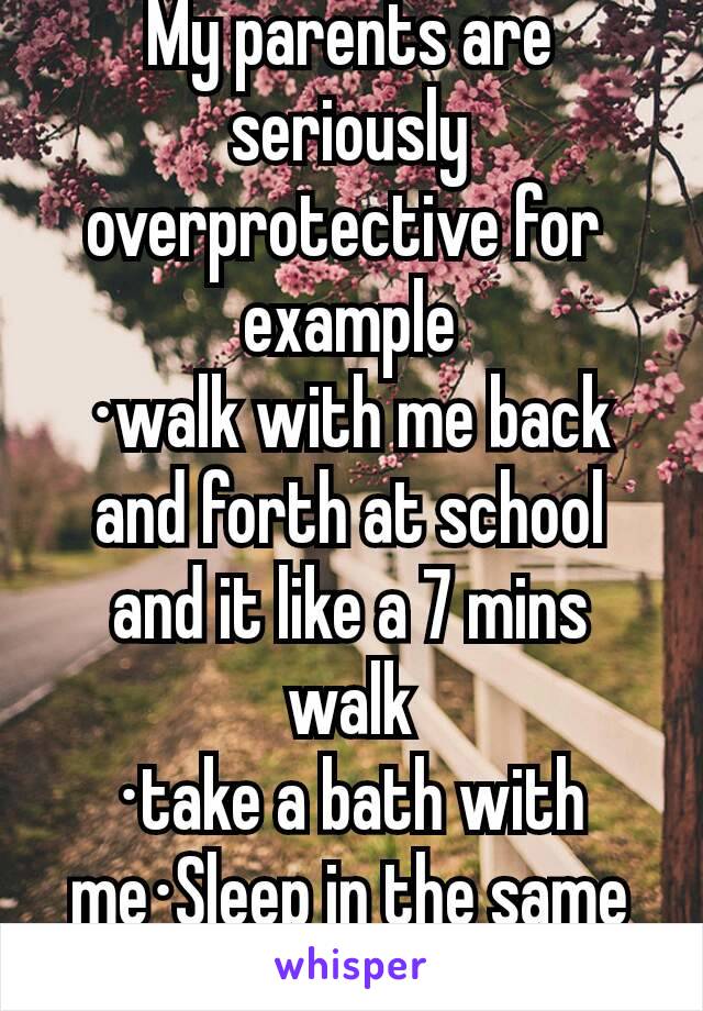 My parents are seriously overprotective for 
example
·walk with me back and forth at school and it like a 7 mins walk
·take a bath with me·Sleep in the same bed with me