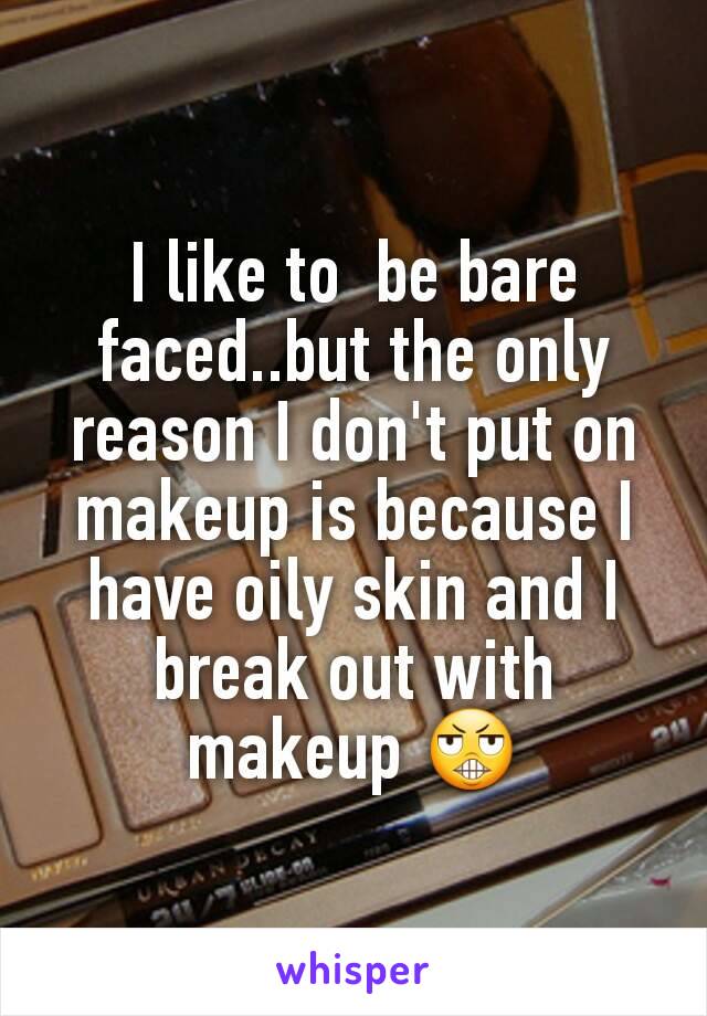 I like to  be bare faced..but the only reason I don't put on makeup is because I have oily skin and I break out with makeup 😬