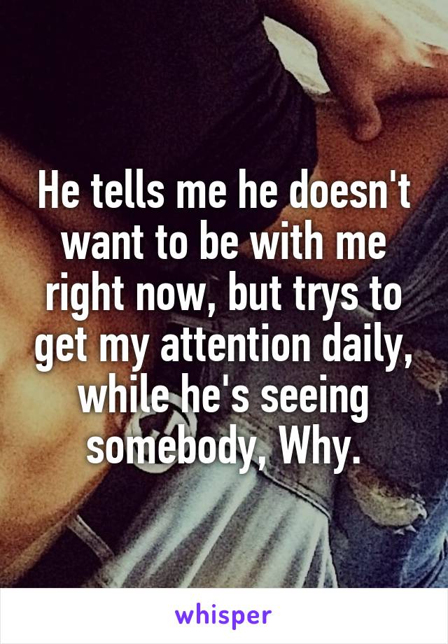 He tells me he doesn't want to be with me right now, but trys to get my attention daily, while he's seeing somebody, Why.