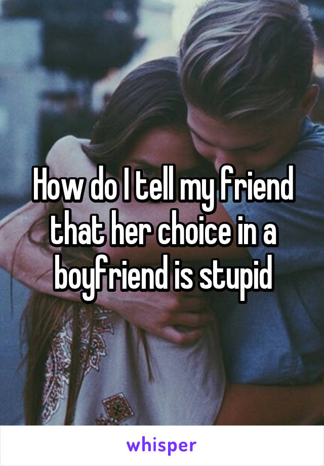 How do I tell my friend that her choice in a boyfriend is stupid