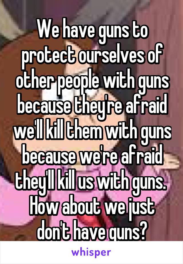 We have guns to protect ourselves of other people with guns because they're afraid we'll kill them with guns because we're afraid they'll kill us with guns. 
How about we just don't have guns?