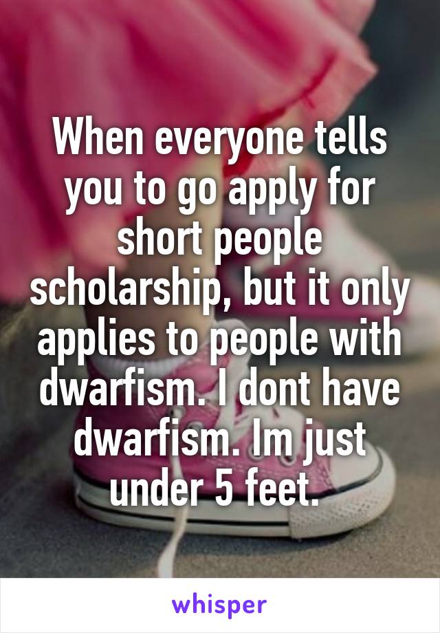 When everyone tells you to go apply for short people scholarship, but it only applies to people with dwarfism. I dont have dwarfism. Im just under 5 feet. 